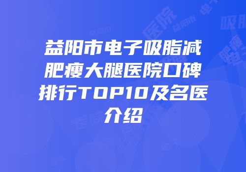 益阳市电子吸脂减肥瘦大腿医院口碑排行TOP10及名医介绍