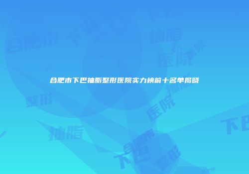 合肥市下巴抽脂整形医院实力榜前十名单揭晓