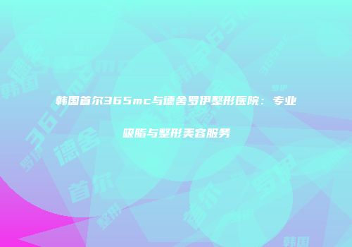 韩国首尔365mc与德舍罗伊整形医院：专业吸脂与整形美容服务