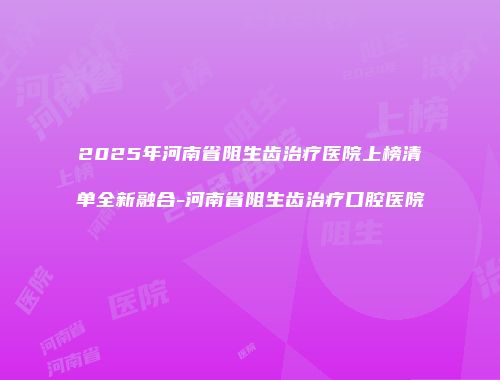 2025年河南省阻生齿治疗医院上榜清单全新融合-河南省阻生齿治疗口腔医院