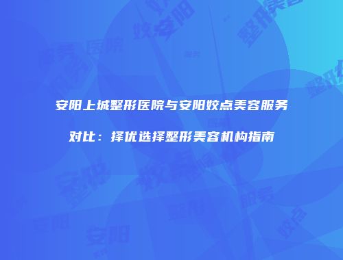 安阳上城整形医院与安阳姣点美容服务对比：择优选择整形美容机构指南