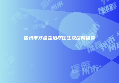 宿州市牙齿歪治疗医生及医院推荐