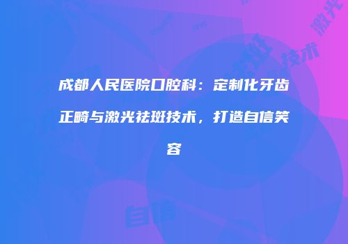 成都人民医院口腔科：定制化牙齿正畸与激光祛斑技术，打造自信笑容