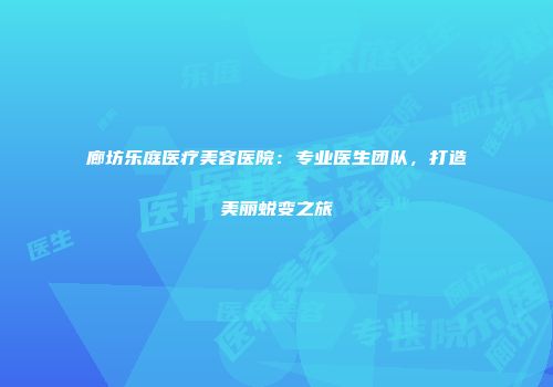廊坊乐庭医疗美容医院：专业医生团队，打造美丽蜕变之旅