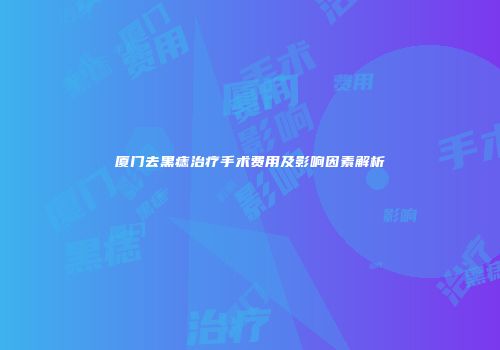 厦门去黑痣治疗手术费用及影响因素解析
