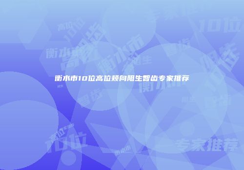 衡水市10位高位颊向阻生智齿专家推荐