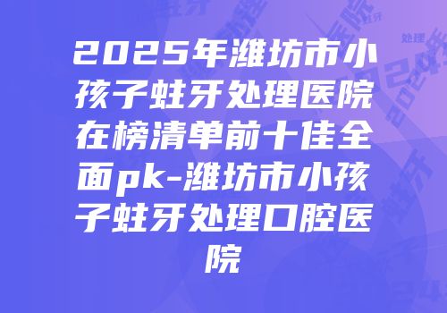 2025年潍坊市小孩子蛀牙处理医院在榜清单前十佳全面pk-潍坊市小孩子蛀牙处理口腔医院