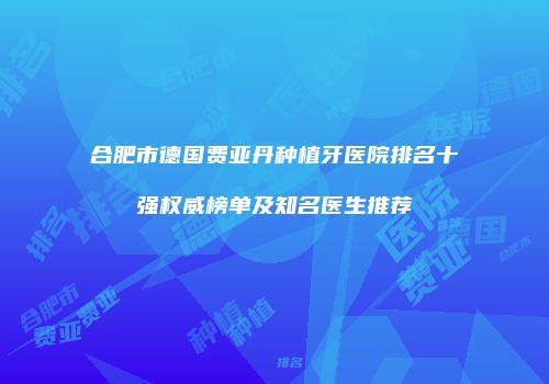 合肥市德国费亚丹种植牙医院排名十强权威榜单及知名医生推荐