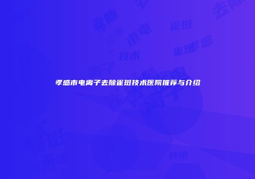 孝感市电离子去除雀斑技术医院推荐与介绍