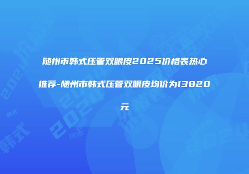 随州市韩式压管双眼皮2025价格表热心推荐-随州市韩式压管双眼皮均价为13820元