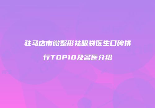 驻马店市微整形祛眼袋医生口碑排行TOP10及名医介绍