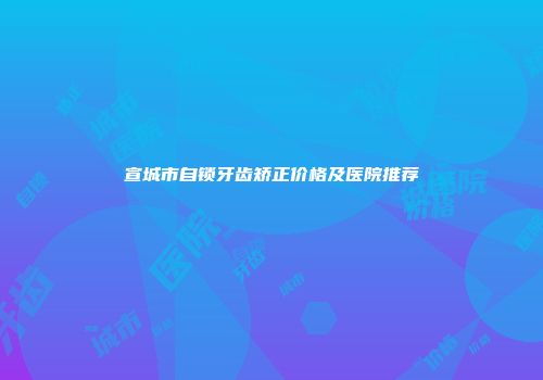 宣城市自锁牙齿矫正价格及医院推荐