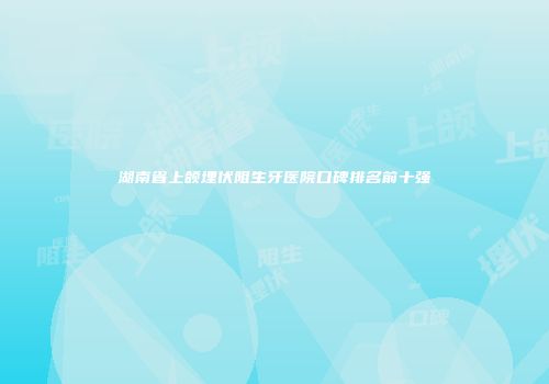 湖南省上颌埋伏阻生牙医院口碑排名前十强