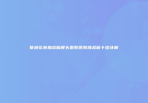 攀枝花市玻尿酸额头整形医院排名前十佳详解
