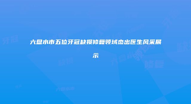 六盘水市五位牙冠缺损修复领域杰出医生风采展示