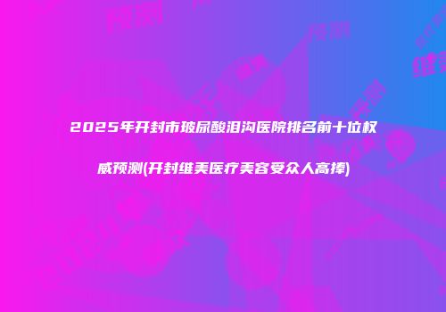 2025年开封市玻尿酸泪沟医院排名前十位权威预测(开封维美医疗美容受众人高捧)