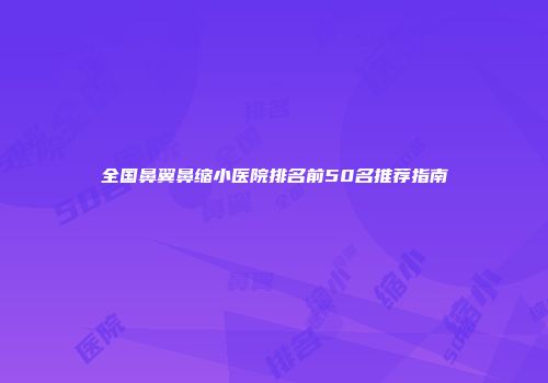 全国鼻翼鼻缩小医院排名前50名推荐指南