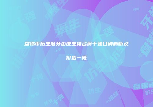 盘锦市仿生冠牙齿医生排名前十强口碑解析及价格一览