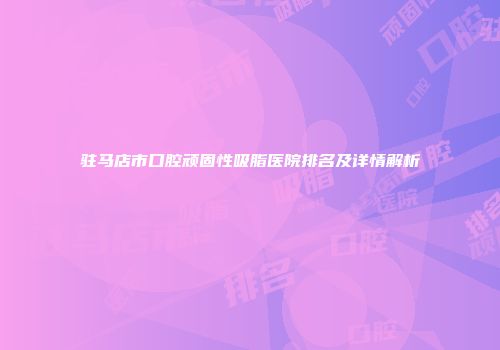 驻马店市口腔顽固性吸脂医院排名及详情解析