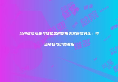 兰州维多丽亚与陆军总院整形美容医院对比：特色项目与价格解析