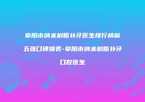 阜阳市纳米树脂补牙医生排行榜前五强口碑爆表-阜阳市纳米树脂补牙口腔医生