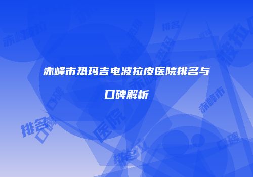 赤峰市热玛吉电波拉皮医院排名与口碑解析