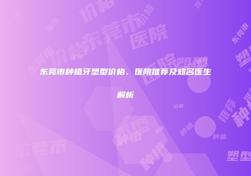 东莞市种植牙塑型价格、医院推荐及知名医生解析