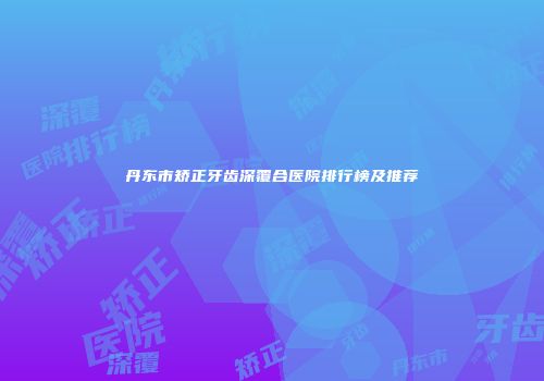 丹东市矫正牙齿深覆合医院排行榜及推荐