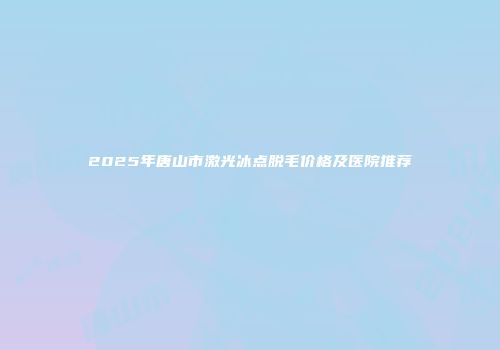 2025年唐山市激光冰点脱毛价格及医院推荐