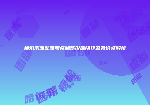 哈尔滨面部吸脂瘦脸整形医院排名及价格解析