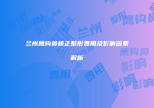 兰州鹰钩鼻矫正整形费用及影响因素解析