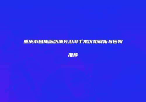 重庆市自体脂肪填充泪沟手术价格解析与医院推荐
