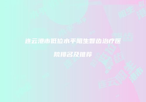 连云港市低位水平阻生智齿治疗医院排名及推荐