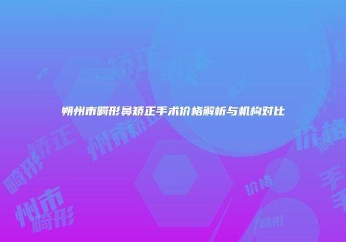 朔州市畸形鼻矫正手术价格解析与机构对比