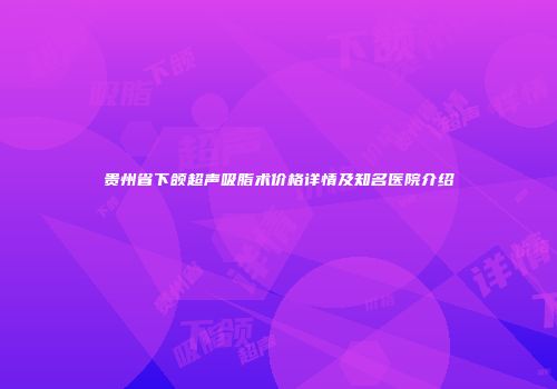 贵州省下颌超声吸脂术价格详情及知名医院介绍