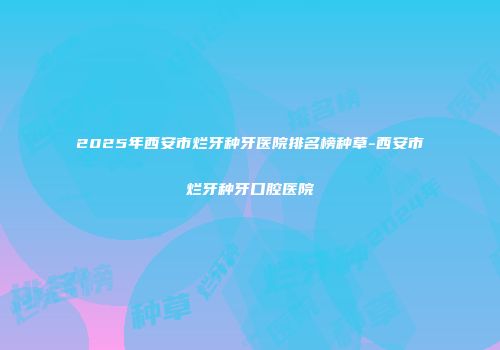 2025年西安市烂牙种牙医院排名榜种草-西安市烂牙种牙口腔医院