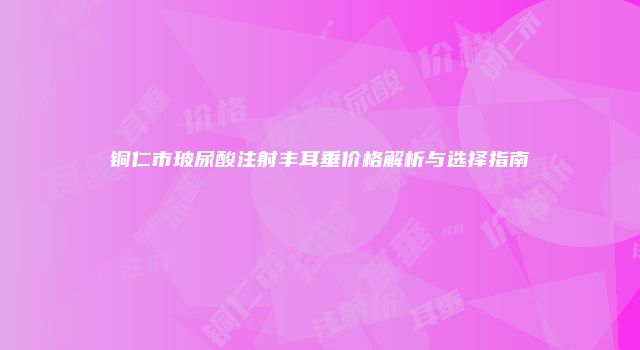 铜仁市玻尿酸注射丰耳垂价格解析与选择指南