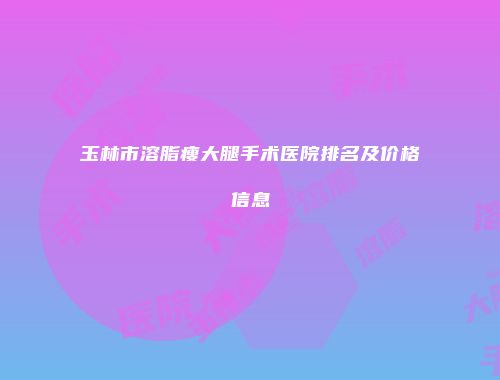 玉林市溶脂瘦大腿手术医院排名及价格信息