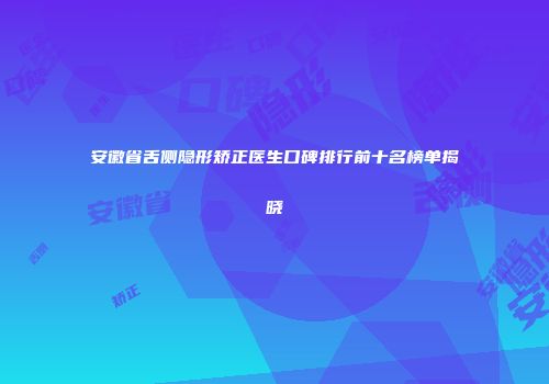 安徽省舌侧隐形矫正医生口碑排行前十名榜单揭晓