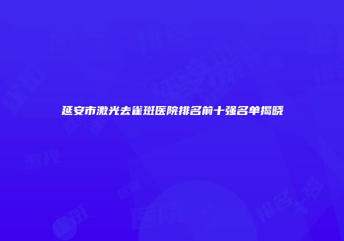 延安市激光去雀斑医院排名前十强名单揭晓