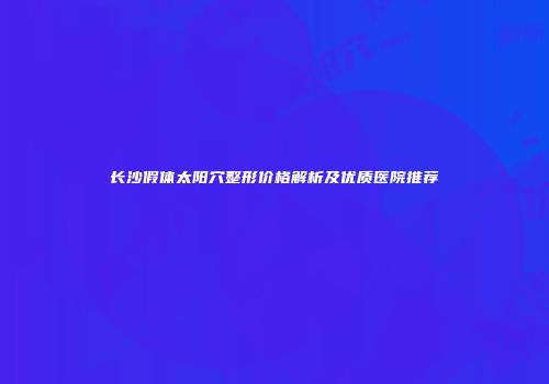 长沙假体太阳穴整形价格解析及优质医院推荐