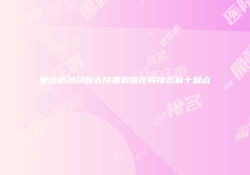 枣庄市玻尿酸去除黑眼圈医院排名前十盘点