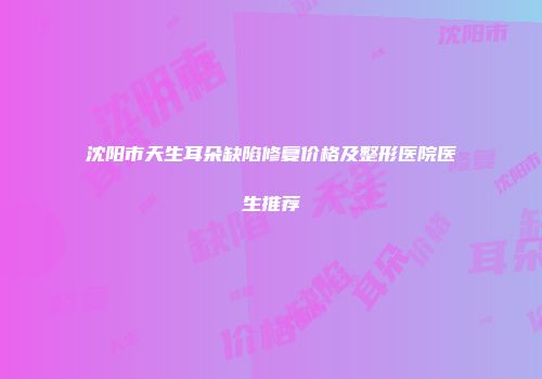 沈阳市天生耳朵缺陷修复价格及整形医院医生推荐