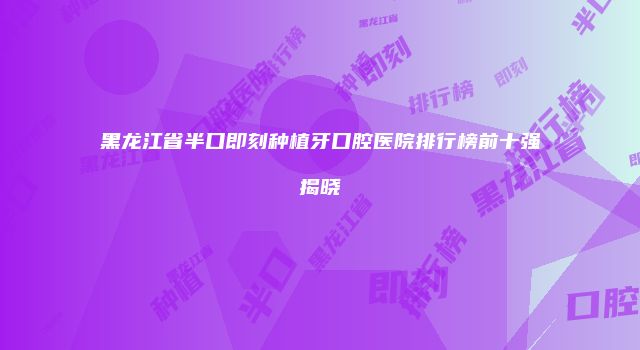 黑龙江省半口即刻种植牙口腔医院排行榜前十强揭晓