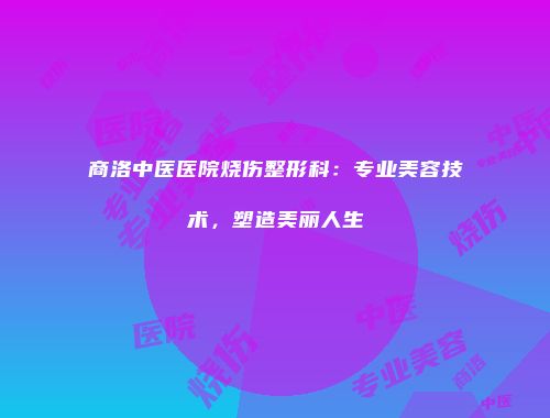 商洛中医医院烧伤整形科：专业美容技术，塑造美丽人生