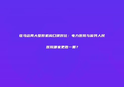 驻马店两大整形机构口碑对比：电力医院与前列人民医院哪家更胜一筹？