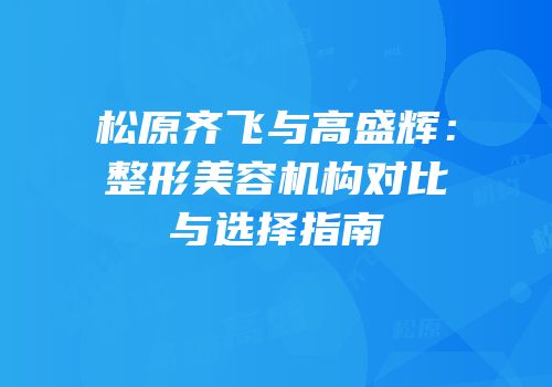 松原齐飞与高盛辉：整形美容机构对比与选择指南