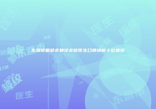 东营市眼部去皱纹去除医生口碑榜前十位推荐