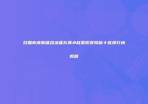 日照市皮肤缝合法延长鼻小柱整形医院前十佳排行榜揭晓