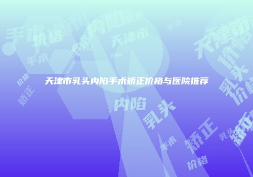 天津市乳头内陷手术矫正价格与医院推荐